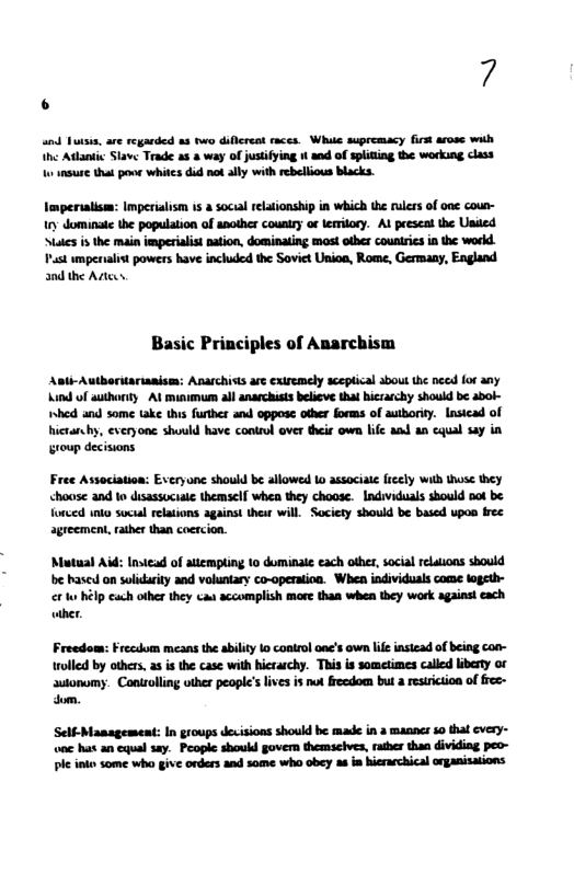 7  nd futsis, are regarded as two diflcreat races. Whie supremacy first arose with  Ihe Addantic Slave Trade as a way of justifying i and of spliting the working class o nsure that pooe whites did ot ally with rebellious blacks.  6  Imperialism: Imperialism s a social relaionship in which the ruless of onc coun- ry dominate the population of another couniry of lemitory. Al peescal the United Mates i the main imperialst pation, dominating mos! other couniics in the workd  Past ympenalist powers have included the Soviet Unioa, Rome, Germany, England and the Adiees  Basic Principles of Anarchism  Asth-Autboritariaaisem: Anarchists are exiremely sceplical sbout he nced for any Aind of authorty Al minimum all anarchiss believe tha hiczarchy shoud be abol- hed snd some take ths furthes and oppose other forms of autboriy. Lasicad of icara by, everyone should have conirul over theis own life aad an cqual say in sroup decisions  Free Association: Everyonc shoukd be allowed o associale frcely wih those they <house and o disassociale themself whea they choose. Indviduals should pot be  fonced inko suctal relations against thesr will Society sbould be based upos free agreemen, rather than coercion.  ‘Mutual Aid: Instead of attempting to dominate each other, social relations should be hased on solidurity and voluntary co-operation. Whea individuals come logeth-  e o hélp cach other they cau accomplish more than when they work against each ather.  Freedom: Frecdom means the abilty 1o coatrol oac’s own lif instead of being con- rolled by others, as s the case with hicraschy. This is sometimes called liberty or  autonomy. Controlling uther people’s lives is nut freedom but a resiriction of frec- dom.  Self-Management: In groups dexisions should be mad in a manncr 10 that cvery- one hat an equal say. People should govem themscives, rather than dividing peo- ple inkes some who give orders and some who obey a in hierarchical organisations 